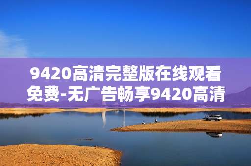 9420高清完整版在线观看免费-无广告畅享9420高清全内容免费看