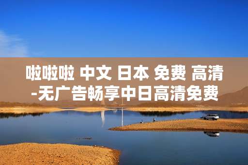 啦啦啦 中文 日本 免费 高清-无广告畅享中日高清免费中文内容