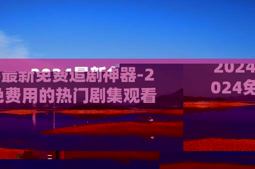 2024最新免费追剧神器-2024免费用的热门剧集观看利器