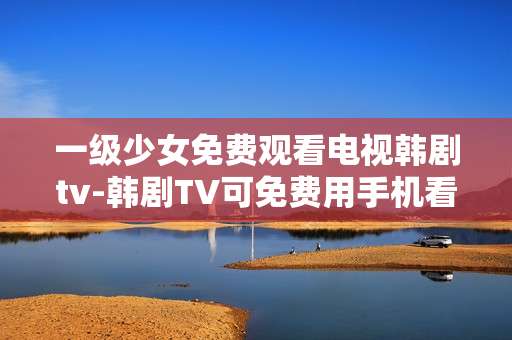 一级少女免费观看电视韩剧tv-韩剧TV可免费用手机看一级少女剧集