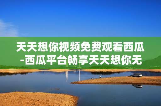 天天想你视频免费观看西瓜-西瓜平台畅享天天想你无费视频