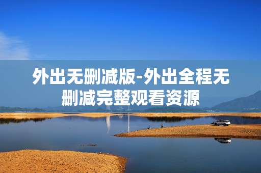 外出无删减版-外出全程无删减完整观看资源