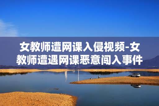 女教师遭网课入侵视频-女教师遭遇网课恶意闯入事件详情