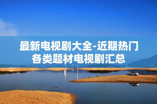 最新电视剧大全-近期热门各类题材电视剧汇总