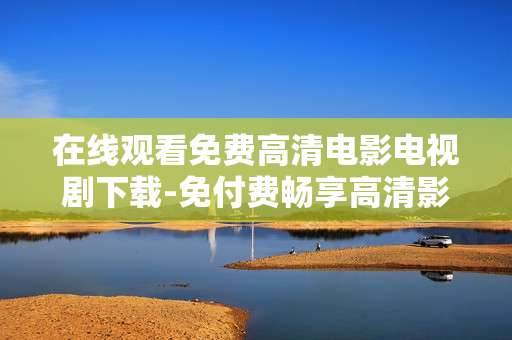 在线观看免费高清电影电视剧下载-免付费畅享高清影视在线看与下载资源