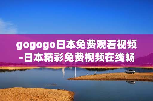 gogogo日本免费观看视频-日本精彩免费视频在线畅看途径 gogogo日本免费观看视频-日本精彩免费视频在线畅看途径