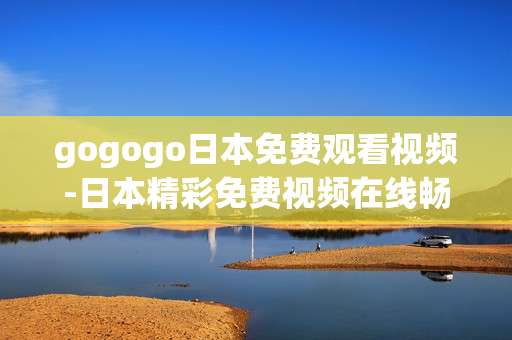 gogogo日本免费观看视频-日本精彩免费视频在线畅看途径 gogogo日本免费观看视频-日本精彩免费视频在线畅看途径