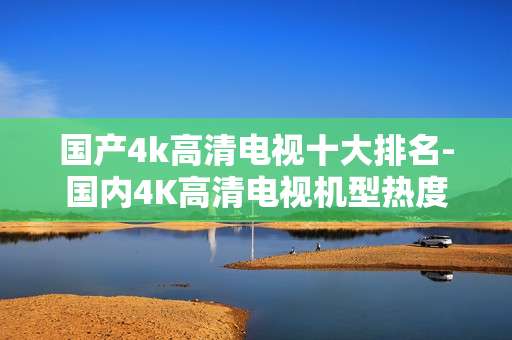 国产4k高清电视十大排名-国内4K高清电视机型热度排行情况
