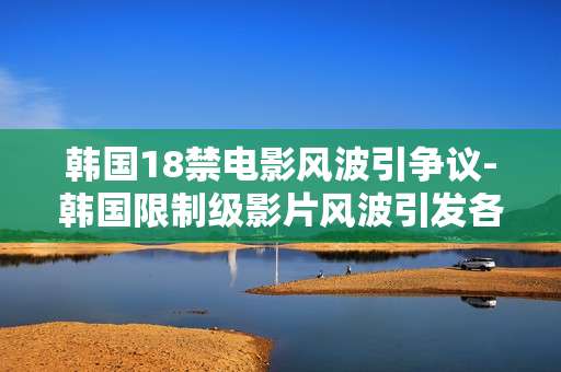 韩国18禁电影风波引争议-韩国限制级影片风波引发各界激烈讨论