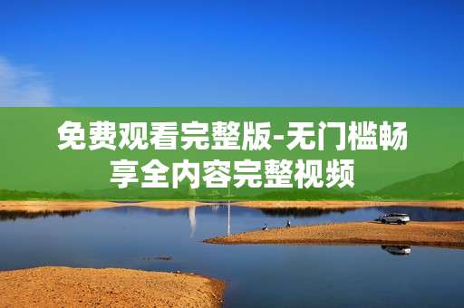 免费观看完整版-无门槛畅享全内容完整视频