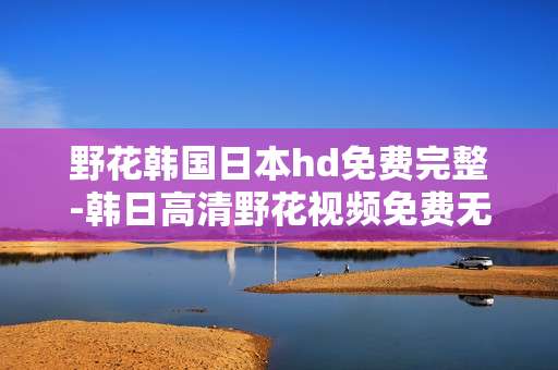 野花韩国日本hd免费完整-韩日高清野花视频免费无删减全内容