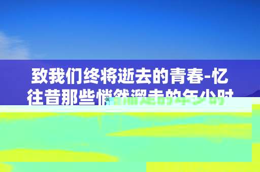致我们终将逝去的青春-忆往昔那些悄然溜走的年少时光