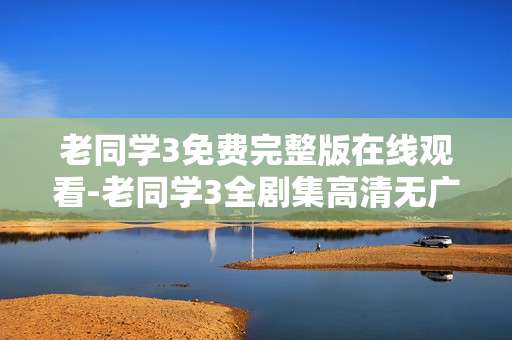 老同学3免费完整版在线观看-老同学3全剧集高清无广告在线畅看