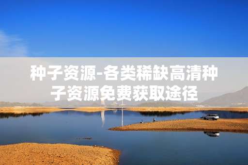 种子资源-各类稀缺高清种子资源免费获取途径