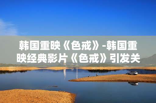 韩国重映《色戒》-韩国重映经典影片《色戒》引发关注