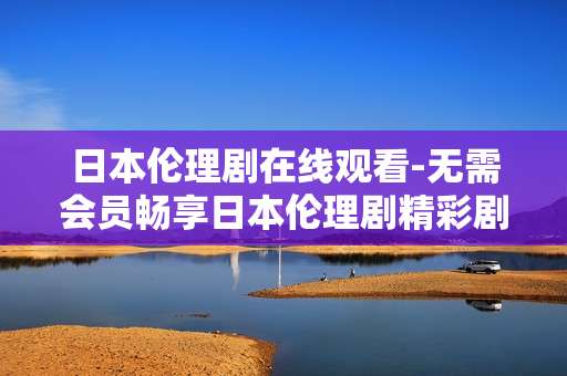 日本伦理剧在线观看-无需会员畅享日本伦理剧精彩剧集
