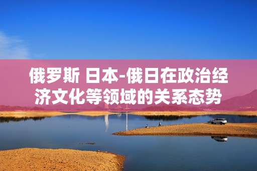 俄罗斯 日本-俄日在政治经济文化等领域的关系态势