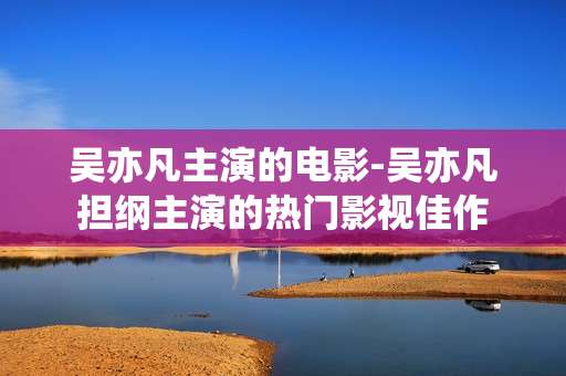 吴亦凡主演的电影-吴亦凡担纲主演的热门影视佳作