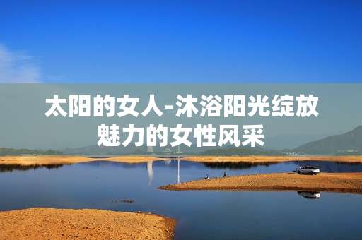 太阳的女人-沐浴阳光绽放魅力的女性风采