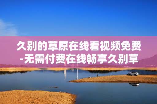 久别的草原在线看视频免费-无需付费在线畅享久别草原精彩视频 久别的草原在线看视频免费-无需付费在线畅享久别草原精彩视频