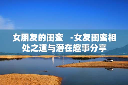 女朋友的闺蜜 -女友闺蜜相处之道与潜在趣事分享 女朋友的闺蜜 -女友闺蜜相处之道与潜在趣事分享