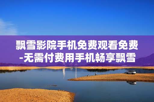 飘雪影院手机免费观看免费-无需付费用手机畅享飘雪影院影片