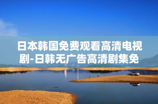 日本韩国免费观看高清电视剧-日韩无广告高清剧集免费畅享体验 日本韩国免费观看高清电视剧-日韩无广告高清剧集免费畅享体验