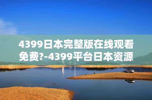 4399日本完整版在线观看免费?-4399平台日本资源免费全本在线看可能吗