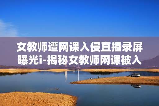 女教师遭网课入侵直播录屏曝光i-揭秘女教师网课被入侵直播录屏事件