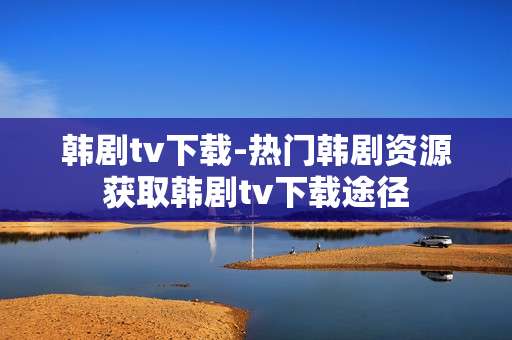 韩剧tv下载-热门韩剧资源获取韩剧tv下载途径