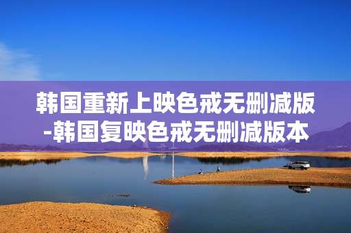 韩国重新上映色戒无删减版-韩国复映色戒无删减版本详情揭秘