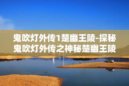 鬼吹灯外传1楚幽王陵-探秘鬼吹灯外传之神秘楚幽王陵奇境
