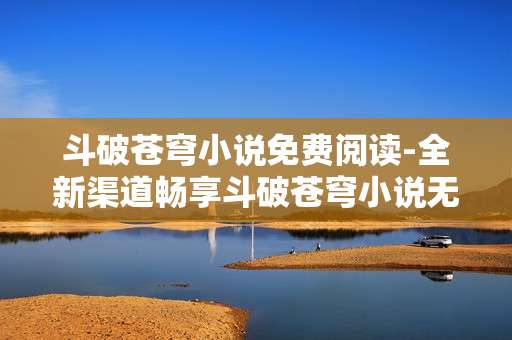 斗破苍穹小说免费阅读-全新渠道畅享斗破苍穹小说无费畅读