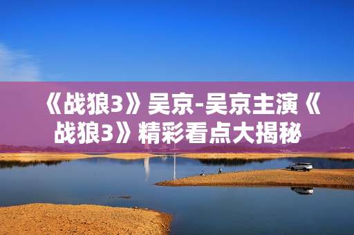 《战狼3》吴京-吴京主演《战狼3》精彩看点大揭秘