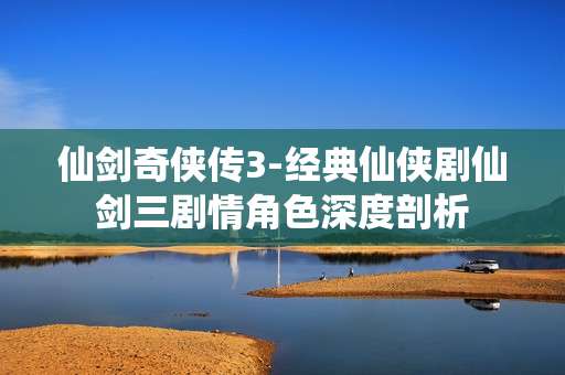 仙剑奇侠传3-经典仙侠剧仙剑三剧情角色深度剖析