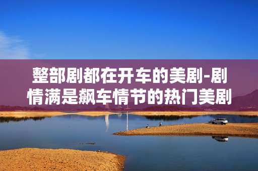 整部剧都在开车的美剧-剧情满是飙车情节的热门美剧 整部剧都在开车的美剧-剧情满是飙车情节的热门美剧