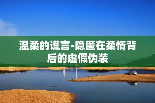 温柔的谎言-隐匿在柔情背后的虚假伪装 温柔的谎言-隐匿在柔情背后的虚假伪装