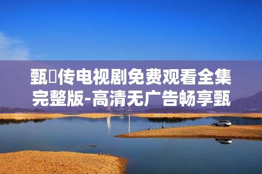 甄嬛传电视剧免费观看全集完整版-高清无广告畅享甄嬛传全剧集