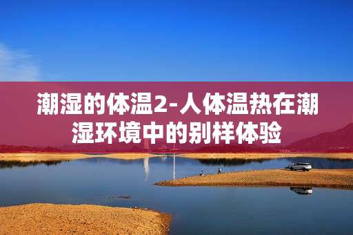潮湿的体温2-人体温热在潮湿环境中的别样体验