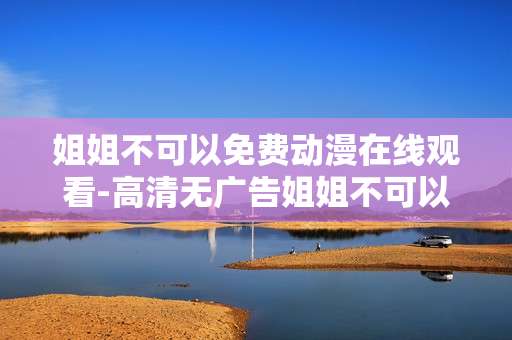 姐姐不可以免费动漫在线观看-高清无广告姐姐不可以动漫免费看渠道 姐姐不可以免费动漫在线观看-高清无广告姐姐不可以动漫免费看渠道