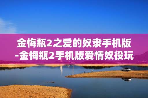 金悔瓶2之爱的奴隶手机版-金悔瓶2手机版爱情奴役玩法揭秘 金悔瓶2之爱的奴隶手机版-金悔瓶2手机版爱情奴役玩法揭秘