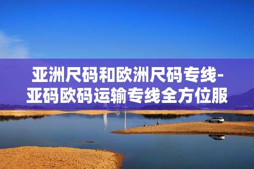 亚洲尺码和欧洲尺码专线-亚码欧码运输专线全方位服务