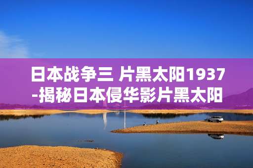 日本战争三 片黑太阳1937-揭秘日本侵华影片黑太阳1937背后真相