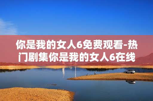 你是我的女人6免费观看-热门剧集你是我的女人6在线免看途径