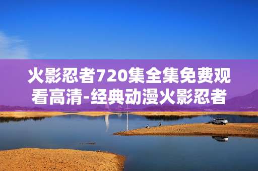 火影忍者720集全集免费观看高清-经典动漫火影忍者720集高清无费畅享
