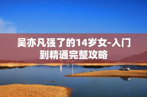 吴亦凡强了的14岁女-入门到精通完整攻略 吴亦凡强了的14岁女-入门到精通完整攻略