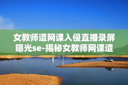 女教师遭网课入侵直播录屏曝光se-揭秘女教师网课遭入侵直播录屏事件内幕