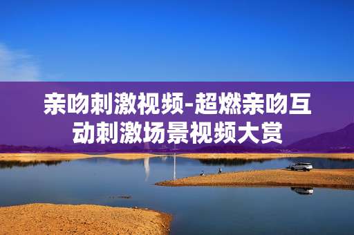亲吻刺激视频-超燃亲吻互动刺激场景视频大赏