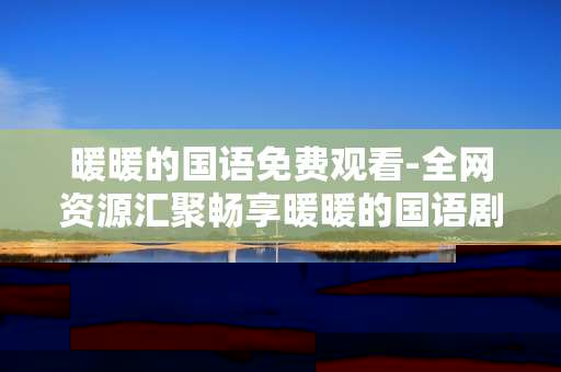 暖暖的国语免费观看-全网资源汇聚畅享暖暖的国语剧集 暖暖的国语免费观看-全网资源汇聚畅享暖暖的国语剧集