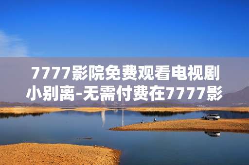 7777影院免费观看电视剧小别离-无需付费在7777影院畅享小别离剧集
